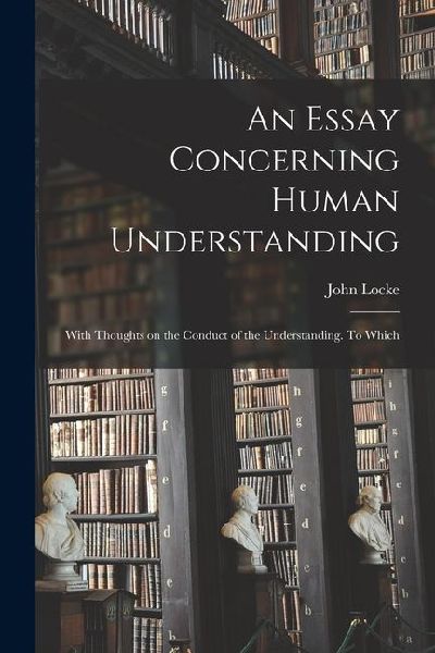 An Essay Concerning Human Understanding; With Thoughts on the Conduct of the Understanding. To Which