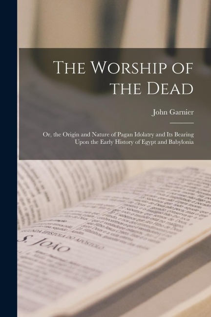 The Worship of the Dead: Or, the Origin and Nature of Pagan Idolatry and Its Bearing Upon the Early History of Egypt and Babylonia