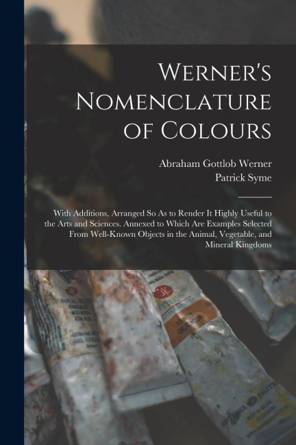 Werners Nomenclature of Colours: With Additions, Arranged So As to Render It Highly Useful to the Arts and Sciences. Annexed to Which Are Examples Se