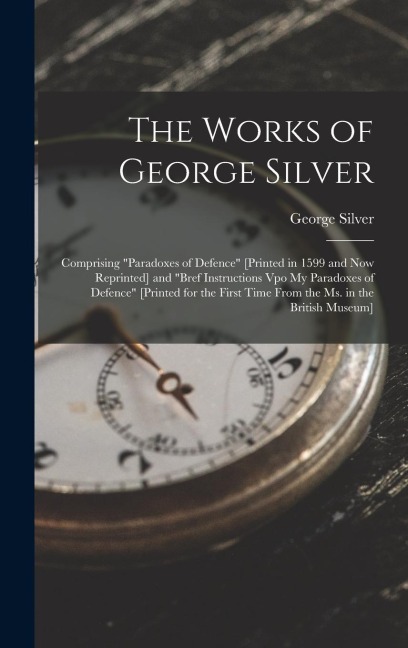 The Works of George Silver: Comprising "Paradoxes of Defence" [Printed in 1599 and Now Reprinted] and "Bref Instructions Vpo My Paradoxes of Defence" [Printed for the First Time From the Ms. in the British Museum]