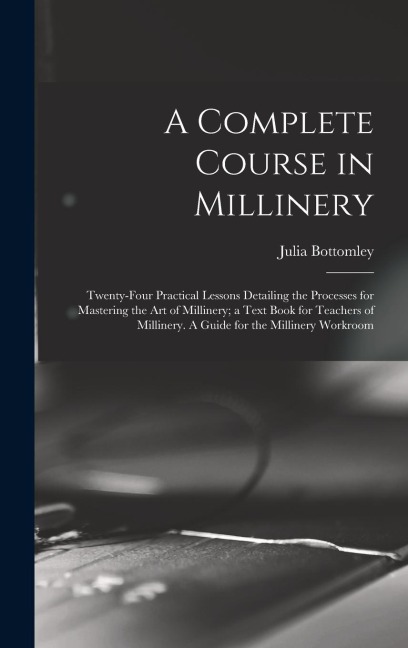 A Complete Course in Millinery; Twenty-four Practical Lessons Detailing the Processes for Mastering the art of Millinery; a Text Book for Teachers of Millinery. A Guide for the Millinery Workroom