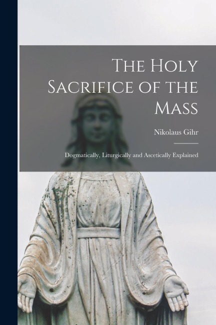 The Holy Sacrifice of the Mass; Dogmatically, Liturgically and Ascetically Explained