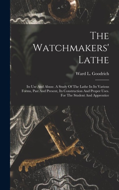 The Watchmakers Lathe: Its Use And Abuse. A Study Of The Lathe In Its Various Forms, Past And Present, Its Construction And Proper Uses. For