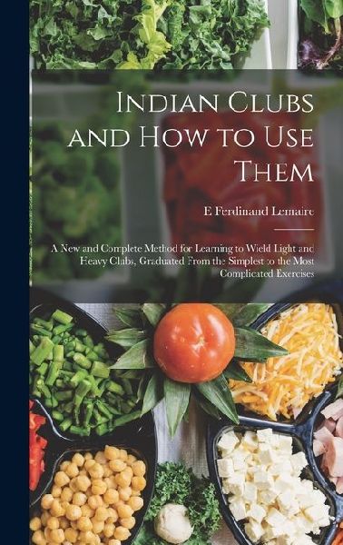 Indian Clubs and how to use Them: A new and Complete Method for Learning to Wield Light and Heavy Clubs, Graduated From the Simplest to the Most Complicated Exercises