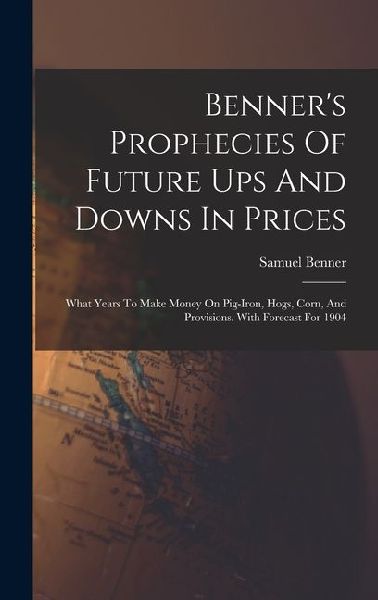 Benner's Prophecies Of Future Ups And Downs In Prices: What Years To Make Money On Pig-iron, Hogs, Corn, And Provisions. With Forecast For 1904