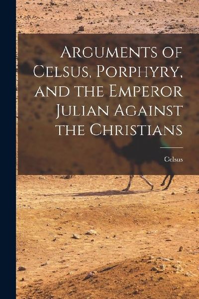Arguments of Celsus, Porphyry, and the Emperor Julian Against the Christians