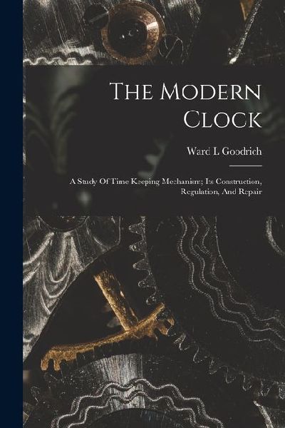 The Modern Clock; A Study Of Time Keeping Mechanism; Its Construction, Regulation, And Repair