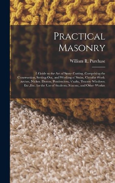 Practical Masonry: A Guide to the Art of Stone Cutting, Comprising the Construction, Setting-Out, and Working of Stairs, Circular Work, Arches, Niches, Domes, Pendentives, Vaults, Tracery Windows, Etc., Etc. for the Use of Students, Masons, and Other Work