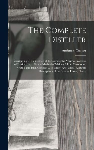 The Complete Distiller: Containing, I. the Method of Performing the Various Processes of Distillation, ... Iii. the Method of Making All the Compound Waters and Rich Cordials ... to Which Are Added, Accurate Descriptions of the Several Drugs, Plants,