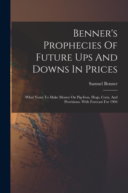 Benners Prophecies Of Future Ups And Downs In Prices: What Years To Make Money On Pig-iron, Hogs, Corn, And Provisions. With Forecast For 1904