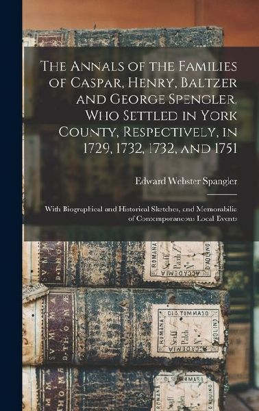 The Annals of the Families of Caspar, Henry, Baltzer and George Spengler, who Settled in York County, Respectively, in 1729, 1732, 1732, and 1751: With Biographical and Historical Sketches, and Memorabilia of Contemporaneous Local Events