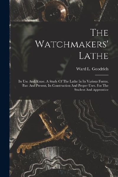 The Watchmakers Lathe: Its Use And Abuse. A Study Of The Lathe In Its Various Forms, Past And Present, Its Construction And Proper Uses. For The Student And Apprentice