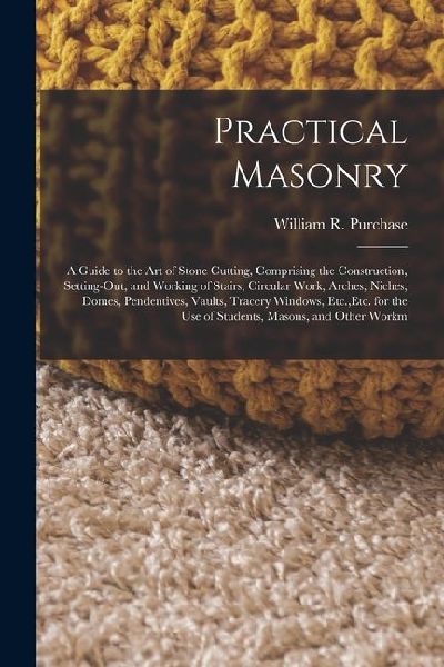 Practical Masonry: A Guide to the Art of Stone Cutting, Comprising the Construction, Setting-Out, and Working of Stairs, Circular Work, Arches, Niches, Domes, Pendentives, Vaults, Tracery Windows, Etc., Etc. for the Use of Students, Masons, and Other Work