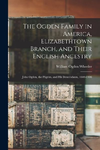 The Ogden Family in America, Elizabethtown Branch, and Their English Ancestry: John Ogden, the Pilgrim, and His Descendants, 1640-1906