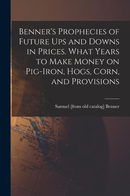 Benners Prophecies of Future ups and Downs in Prices. What Years to Make Money on Pig-iron, Hogs, Corn, and Provisions