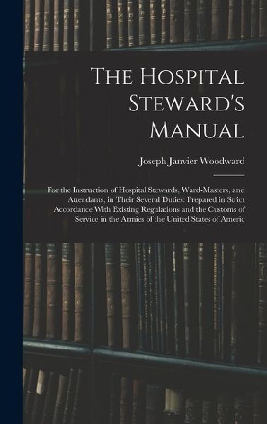 The Hospital Stewards Manual: For the Instruction of Hospital Stewards, Ward-Masters, and Attendants, in Their Several Duties: Prepared in Strict Accordance With Existing Regulations and the Customs of Service in the Armies of the United States of Americ