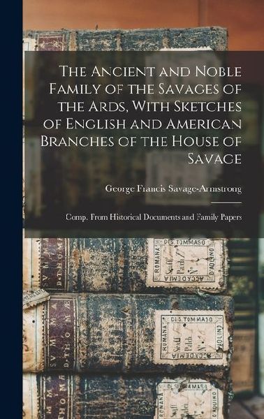 The Ancient and Noble Family of the Savages of the Ards, With Sketches of English and American Branches of the House of Savage: Comp. From Historical Documents and Family Papers