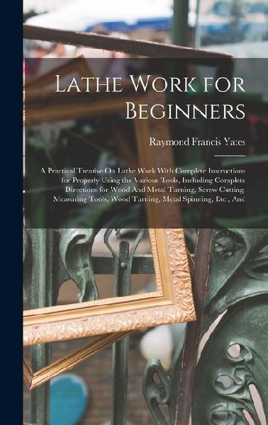 Lathe Work for Beginners: A Practical Treatise On Lathe Work With Complete Instructions for Properly Using the Various Tools, Including Complete Directions for Wood And Metal Turning, Screw Cutting, Measuring Tools, Wood Turning, Metal Spinning, Etc., And