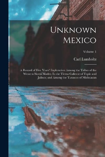 Unknown Mexico: A Record of Five Years Exploration Among the Tribes of the Western Sierra Madre; In the Tierra Caliente of Tepic and Jalisco; and Among the Tarascos of Michoacan; Volume 1