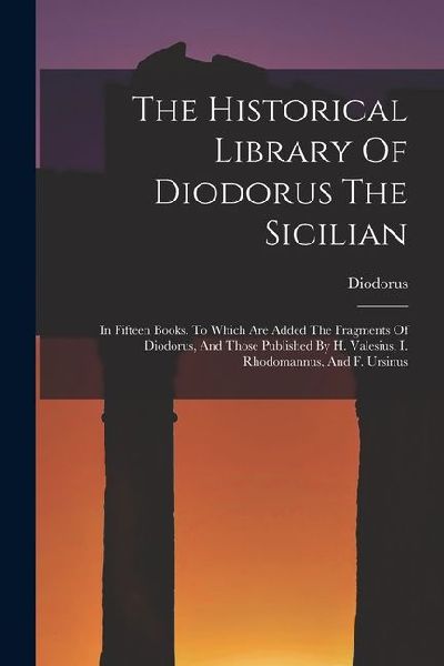 The Historical Library Of Diodorus The Sicilian: In Fifteen Books. To Which Are Added The Fragments Of Diodorus, And Those Published By H. Valesius, I. Rhodomannus, And F. Ursinus