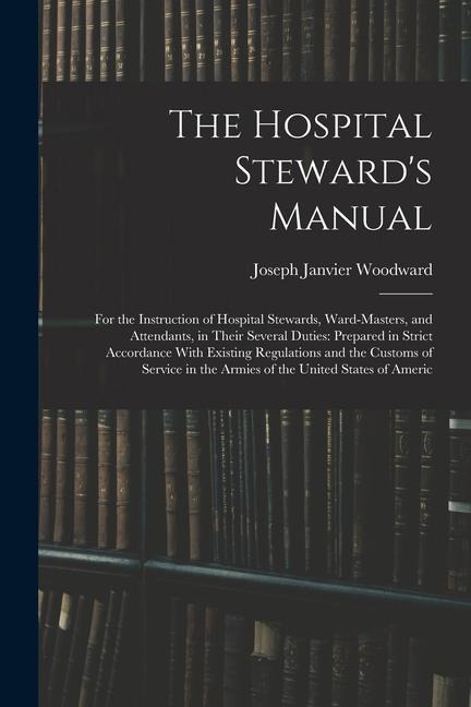 The Hospital Stewards Manual: For the Instruction of Hospital Stewards, Ward-Masters, and Attendants, in Their Several Duties: Prepared in Strict Ac