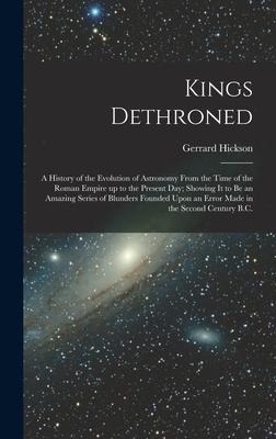 Kings Dethroned: A History of the Evolution of Astronomy From the Time of the Roman Empire up to the Present day; Showing it to be an Amazing Series of Blunders Founded Upon an Error Made in the Second Century B.C.