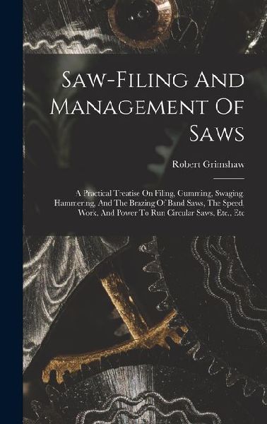 Saw-filing And Management Of Saws: A Practical Treatise On Filing, Gumming, Swaging, Hammering, And The Brazing Of Band Saws, The Speed, Work, And Power To Run Circular Saws, Etc., Etc