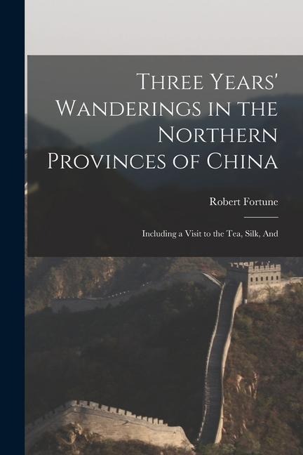 Three Years Wanderings in the Northern Provinces of China: Including a Visit to the tea, Silk, And