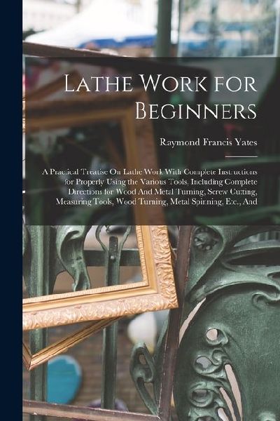 Lathe Work for Beginners: A Practical Treatise On Lathe Work With Complete Instructions for Properly Using the Various Tools, Including Complete Directions for Wood And Metal Turning, Screw Cutting, Measuring Tools, Wood Turning, Metal Spinning, Etc., And