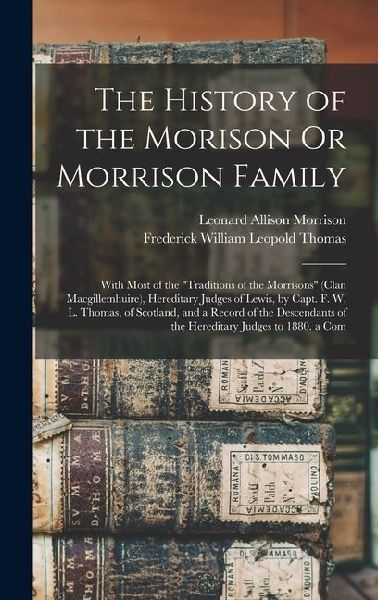 The History of the Morison Or Morrison Family: With Most of the "Traditions of the Morrisons" (Clan Macgillemhuire), Hereditary Judges of Lewis, by Capt. F. W. L. Thomas, of Scotland, and a Record of the Descendants of the Hereditary Judges to 1880. a Com