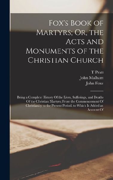 Foxs Book of Martyrs; Or, the Acts and Monuments of the Christian Church: Being a Complete History Of the Lives, Sufferings, and Deaths Of the Christian Martyrs; From the Commencement Of Christianity to the Present Period. to Which Is Added an Account Of