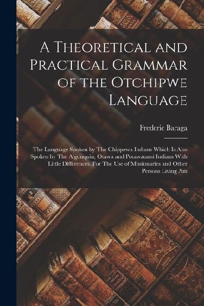 A Theoretical and Practical Grammar of the Otchipwe Language: The Language Spoken by The Chippewa Indians Which is Also Spoken by The Algonquin, Otawa and Potawatami Indians With Little Differences. For The use of Missionaries and Other Persons Living Am