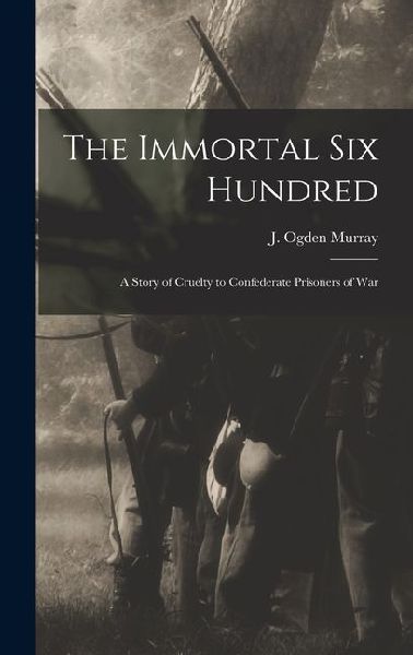 The Immortal Six Hundred: A Story of Cruelty to Confederate Prisoners of War