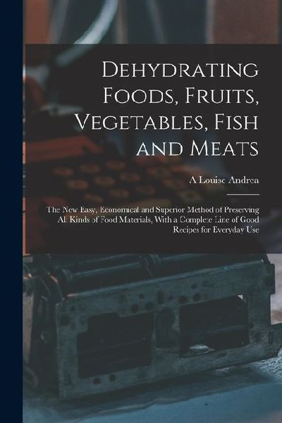 Dehydrating Foods, Fruits, Vegetables, Fish and Meats: The New Easy, Economical and Superior Method of Preserving All Kinds of Food Materials, With a Complete Line of Good Recipes for Everyday Use