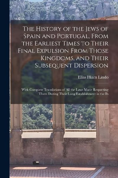 The History of the Jews of Spain and Portugal, From the Earliest Times to Their Final Expulsion From Those Kingdoms, and Their Subsequent Dispersion: With Complete Translations of All the Laws Made Respecting Them During Their Long Establishment in the Ib