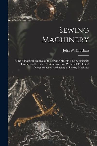 Sewing Machinery: Being a Practical Manual of the Sewing Machine, Comprising Its History and Details of Its Construction With Full Technical Directions for the Adjusting of Sewing Machines