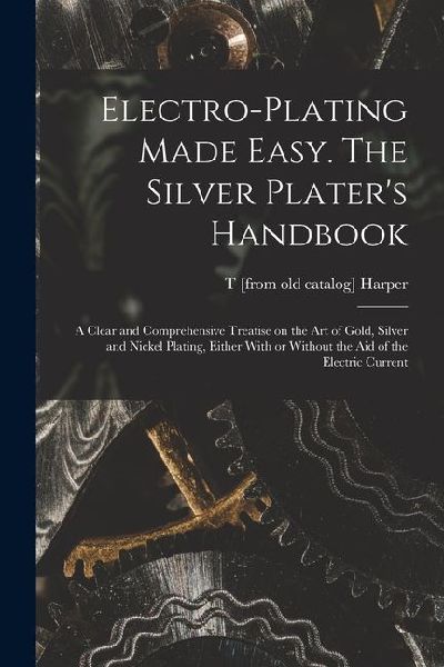 Electro-plating Made Easy. The Silver Platers Handbook; a Clear and Comprehensive Treatise on the art of Gold, Silver and Nickel Plating, Either With or Without the aid of the Electric Current