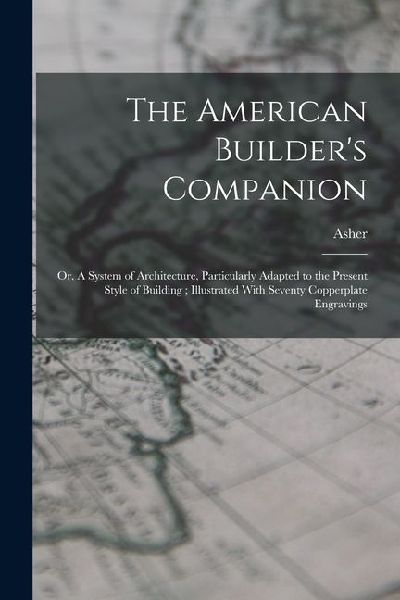 The American Builder's Companion: Or, A System of Architecture, Particularly Adapted to the Present Style of Building; Illustrated With Seventy Copperplate Engravings
