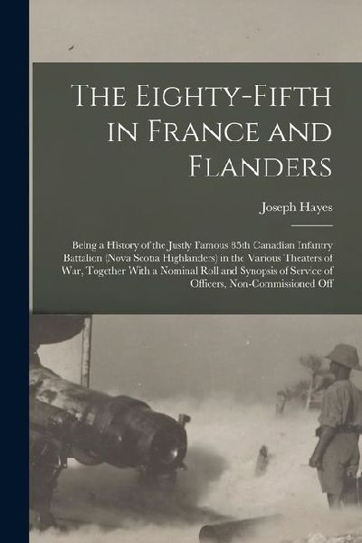 The Eighty-fifth in France and Flanders; Being a History of the Justly Famous 85th Canadian Infantry Battalion (Nova Scotia Highlanders) in the Various Theaters of war, Together With a Nominal Roll and Synopsis of Service of Officers, Non-commissioned Off