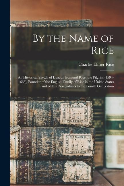 By the Name of Rice: An Historical Sketch of Deacon Edmund Rice, the Pilgrim (1594-1663), Founder of the English Family of Rice in the Unit