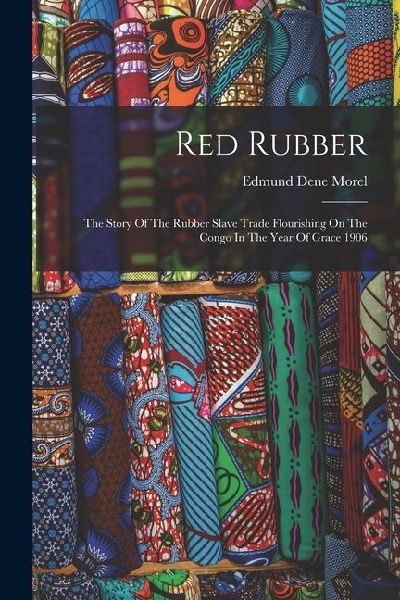 Red Rubber: The Story Of The Rubber Slave Trade Flourishing On The Congo In The Year Of Grace 1906