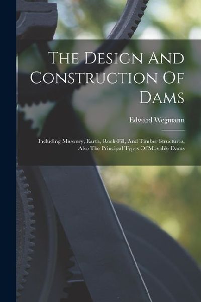 The Design And Construction Of Dams: Including Masonry, Earth, Rock-fill, And Timber Structures, Also The Principal Types Of Movable Dams