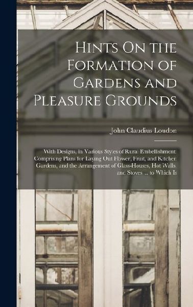 Hints On the Formation of Gardens and Pleasure Grounds: With Designs, in Various Styles of Rural Embellishment: Comprising Plans for Laying Out Flower, Fruit, and Kitchen Gardens, and the Arrangement of Glass-Houses, Hot Walls, and Stoves ... to Which Is