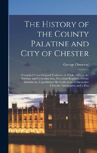 The History of the County Palatine and City of Chester: Compiled From Original Evidences in Public Offices, the Harleian and Cottonian mss., Parochial Registers, Private Muniments, Unpublished ms. Collections of Successive Cheshire Antiquaries, and a Pers