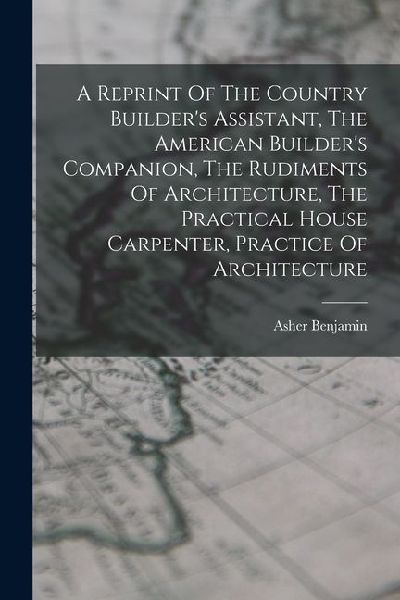 A Reprint Of The Country Builders Assistant, The American Builders Companion, The Rudiments Of Architecture, The Practical House Carpenter, Practice Of Architecture