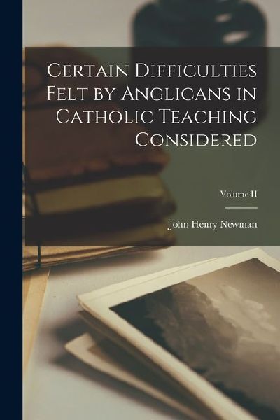 Certain Difficulties Felt by Anglicans in Catholic Teaching Considered; Volume II