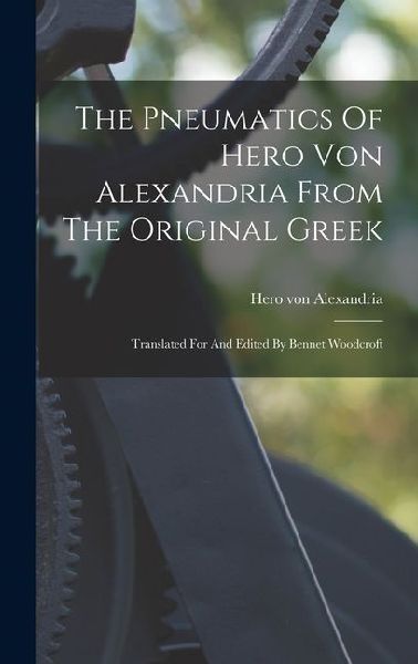 The Pneumatics Of Hero Von Alexandria From The Original Greek: Translated For And Edited By Bennet Woodcroft