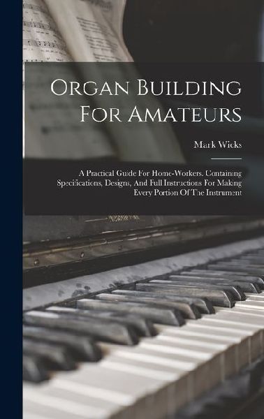 Organ Building For Amateurs: A Practical Guide For Home-workers. Containing Specifications, Designs, And Full Instructions For Making Every Portion