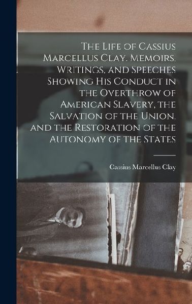 The Life of Cassius Marcellus Clay. Memoirs, Writings, and Speeches Showing His Conduct in the Overthrow of American Slavery, the Salvation of the Union, and the Restoration of the Autonomy of the States