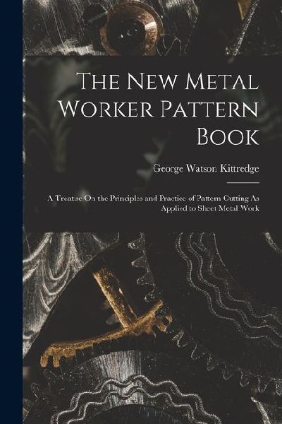 The New Metal Worker Pattern Book: A Treatise On the Principles and Practice of Pattern Cutting As Applied to Sheet Metal Work
